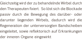 Gleichzeitig wird der zu behandelnde Wirbel durch den Therapeuten fixiert. So löst sich die Blockade passiv durch die Bewegung des darüber- oder darunter liegenden Wirbels, dadurch wird die Regeneration der unterversorgten Bandscheiben eingeleitet, sowie reflektorisch auf Erkrankungen der inneren Organe eingewirkt 