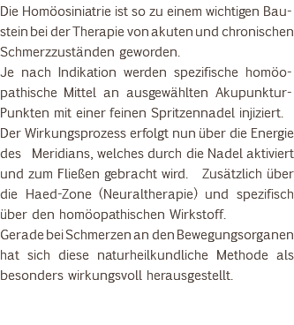 Die Homöosiniatrie ist so zu einem wichtigen Bau-stein bei der Therapie von akuten und chronischen Schmerzzuständen geworden. Je nach Indikation werden spezifische homöo-pathische Mittel an ausgewählten Akupunktur-Punkten mit einer feinen Spritzennadel injiziert. Der Wirkungsprozess erfolgt nun über die Energie des Meridians, welches durch die Nadel aktiviert und zum Fließen gebracht wird. Zusätzlich über die Haed-Zone (Neuraltherapie) und spezifisch über den homöopathischen Wirkstoff. Gerade bei Schmerzen an den Bewegungsorganen hat sich diese naturheilkundliche Methode als besonders wirkungsvoll herausgestellt. 