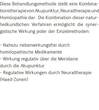 Diese Behandlungsmethode stellt eine Kombina-tionstherapie von Akupunktur, Neuraltherapie und Homöopathie dar. Die Kombination dieser natur-heilkundlichen Verfahren ermöglicht die syner-gistische Wirkung jeder der Einzelmethoden: - Nahezu nebenwirkungsfrei durch homöopathische Medikamente - Wirkung regulativ über die Meridiane durch die Akupunktur - Regulative Wirkungen durch Neuraltherapie (Haed-Zonen) 