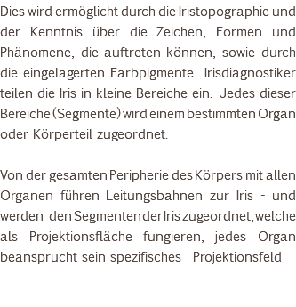 Dies wird ermöglicht durch die Iristopographie und der Kenntnis über die Zeichen, Formen und Phänomene, die auftreten können, sowie durch die eingelagerten Farbpigmente. Irisdiagnostiker teilen die Iris in kleine Bereiche ein. Jedes dieser Bereiche (Segmente) wird einem bestimmten Organ oder Körperteil zugeordnet. Von der gesamten Peripherie des Körpers mit allen Organen führen Leitungsbahnen zur Iris - und werden den Segmenten der Iris zugeordnet, welche als Projektionsfläche fungieren, jedes Organ beansprucht sein spezifisches Projektionsfeld 