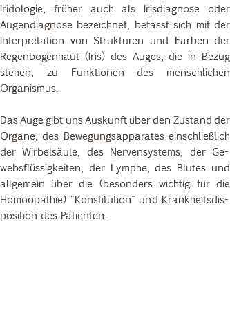 Iridologie, früher auch als Irisdiagnose oder Augendiagnose bezeichnet, befasst sich mit der Interpretation von Strukturen und Farben der Regenbogenhaut (Iris) des Auges, die in Bezug stehen, zu Funktionen des menschlichen Organismus. Das Auge gibt uns Auskunft über den Zustand der Organe, des Bewegungsapparates einschließlich der Wirbelsäule, des Nervensystems, der Ge-websflüssigkeiten, der Lymphe, des Blutes und allgemein über die (besonders wichtig für die Homöopathie) "Konstitution" und Krankheitsdis-position des Patienten. 