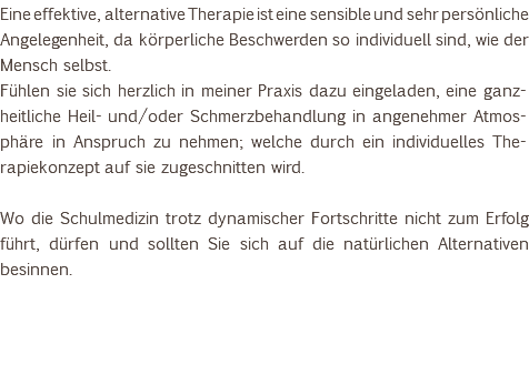 Eine effektive, alternative Therapie ist eine sensible und sehr persönliche Angelegenheit, da körperliche Beschwerden so individuell sind, wie der Mensch selbst. Fühlen sie sich herzlich in meiner Praxis dazu eingeladen, eine ganz-heitliche Heil- und/oder Schmerzbehandlung in angenehmer Atmos-phäre in Anspruch zu nehmen; welche durch ein individuelles The-rapiekonzept auf sie zugeschnitten wird. Wo die Schulmedizin trotz dynamischer Fortschritte nicht zum Erfolg führt, dürfen und sollten Sie sich auf die natürlichen Alternativen besinnen. 