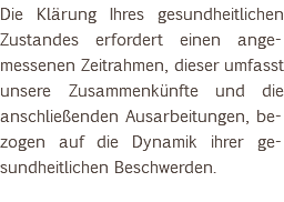 Die Klärung Ihres gesundheitlichen Zustandes erfordert einen ange-messenen Zeitrahmen, dieser umfasst unsere Zusammenkünfte und die anschließenden Ausarbeitungen, be-zogen auf die Dynamik ihrer ge-sundheitlichen Beschwerden. 