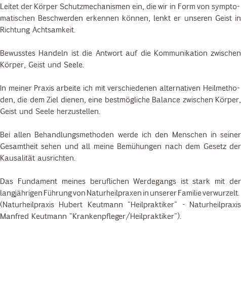 Leitet der Körper Schutzmechanismen ein, die wir in Form von sympto-matischen Beschwerden erkennen können, lenkt er unseren Geist in Richtung Achtsamkeit. Bewusstes Handeln ist die Antwort auf die Kommunikation zwischen Körper, Geist und Seele. In meiner Praxis arbeite ich mit verschiedenen alternativen Heilmetho-den, die dem Ziel dienen, eine bestmögliche Balance zwischen Körper, Geist und Seele herzustellen. Bei allen Behandlungsmethoden werde ich den Menschen in seiner Gesamtheit sehen und all meine Bemühungen nach dem Gesetz der Kausalität ausrichten. Das Fundament meines beruflichen Werdegangs ist stark mit der langjährigen Führung von Naturheilpraxen in unserer Familie verwurzelt. (Naturheilpraxis Hubert Keutmann "Heilpraktiker" - Naturheilpraxis Manfred Keutmann "Krankenpfleger/Heilpraktiker"). 