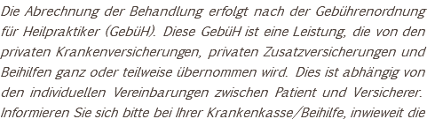 Die Abrechnung der Behandlung erfolgt nach der Gebührenordnung für Heilpraktiker (GebüH). Diese GebüH ist eine Leistung, die von den privaten Krankenversicherungen, privaten Zusatzversicherungen und Beihilfen ganz oder teilweise übernommen wird. Dies ist abhängig von den individuellen Vereinbarungen zwischen Patient und Versicherer. Informieren Sie sich bitte bei Ihrer Krankenkasse/Beihilfe, inwieweit die 