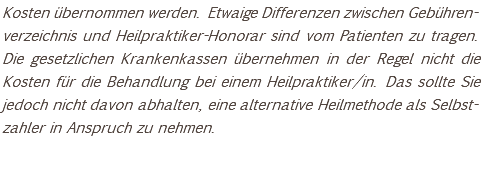 Kosten übernommen werden. Etwaige Differenzen zwischen Gebühren-verzeichnis und Heilpraktiker-Honorar sind vom Patienten zu tragen. Die gesetzlichen Krankenkassen übernehmen in der Regel nicht die Kosten für die Behandlung bei einem Heilpraktiker/in. Das sollte Sie jedoch nicht davon abhalten, eine alternative Heilmethode als Selbst-zahler in Anspruch zu nehmen. 