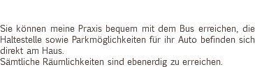  Sie können meine Praxis bequem mit dem Bus erreichen, die Haltestelle sowie Parkmöglichkeiten für ihr Auto befinden sich direkt am Haus. Sämtliche Räumlichkeiten sind ebenerdig zu erreichen. 