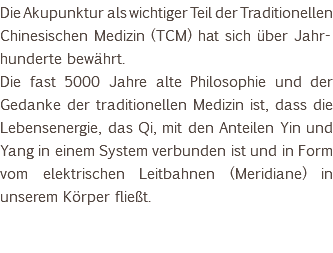 Die Akupunktur als wichtiger Teil der Traditionellen Chinesischen Medizin (TCM) hat sich über Jahr-hunderte bewährt. Die fast 5000 Jahre alte Philosophie und der Gedanke der traditionellen Medizin ist, dass die Lebensenergie, das Qi, mit den Anteilen Yin und Yang in einem System verbunden ist und in Form vom elektrischen Leitbahnen (Meridiane) in unserem Körper fließt. 