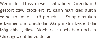 Wenn der Fluss dieser Leitbahnen (Meridiane) gestört bzw. blockiert ist, kann man dies durch verschiedenste körperliche Symptomatiken erkennen und durch die Akupunktur besteht die Möglichkeit, diese Blockade zu beheben und ein Gleichgewicht herzustellen . 